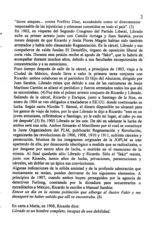 3 “duros ataques... contra Porfirio Diaz, acusindolo como ¢l dircctamentc responsable de las injusticias y crimenes cometidos en todo el pais”. (3) En 1902, en visperas el Segundo Congreso del Partido Liberal, Librado sufte su primer arresto junto con Camilo Arriaga y Juan Sarabia, pocos meses después de que Ricardo y Jesus Flores Magon habian sido también arrestados y habia sido clausurado Regeneracién. En la cércel, Librado y sus compafieros de celda fundan EI Demofilo, rgano de oposicién liberal de corta vida. Durante esta prisidn recibe el apodo de “fakir", que lo habria de ‘acompafiar durante muchos aios, debido a sus facultades excepcionales de” concentracién y a su estoicismo. Poco tiempo después de salir de la circel, a principios de 1903, visja a la Ciudad de México, donde lleva a cabo la primera tarea conjunia con Ricardo: ambos colaboran en el periddico El Hijo del Ahuizote, dirigido por Juan Sarabia. Librado relata que debido a una de las caricaturas de Jesis Martinez Carridn se allané el periddico y fueron arrestados todos los que ahi se encontraban. (4) Fue éste el primer arresto conjunto de Ricardo y Librado. Saliendo de la circel, Ricardo y Enrique, junto a Santiago de la Hoz, en enero de 1904 se ven obligados a trasladarse a EE.UU. donde continuarén su lucha. Segin nara Nicolds T. Benal, el dinero disponible no alcanzo para Tos gastos de viaje de todos, por lo que Librado le dijo a Ri "este s un joven entusiasta, refiriéndose a Santiago, yo le cedo mi lugar, al cabo yo me iré después”.(5) En 1905 Librado se les une. De ahi en adelante la lucha de ambos serd una sola. Ambos firmarén ¢l Manifiesto por el cual se constituye la Junia Organizadora del PLM, publicarin Regeneracion y Revolucién, organizarén las revoluciones de 1906, 1908, 1910 y 1911, sufrirén cérceles y persecucién. Muchos de los integrantes originales de la JOPLM se irin apartando de ella, por desacuerdo ideolgico a medida que se radicalizaba, o por desgaste por tantos alos de lucha, o morirdn en el transcurso de la misma. Al final quedarin sélo Librado y Ricardo. Sélo el "fakir" resiste, junto con Ricardo, tantos afios de lucha, privaciones, persecuciones y circeles, sin doblar en un dpice sus convicciones. Algunas indicaciones de Ia sdlida amistad y de la profunda admiracién que ‘muriamente se tenian, pueden derivarse de los siguientes elementos. A principios de 1907, cuando ambos huyen perseguidos por la agencia de detectives Furlong, contratada por la dictadura para secucstrarlos o extraditarlos a México, Ricardo le escribe a Manuel Sarabia: Estuve un dia en la misma poblacién que alberga al ilustre Fakir y me desesperé no haber sabido que alli se encontraba. (6) En carta a Maria, en 1908, Ricardo dice: Librado es un hombre completo, incapaz de una debilidad.